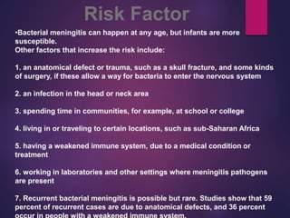 •Bacterial meningitis can happen at any age, but infants are more
susceptible.
Other factors that increase the risk include:
1. an anatomical defect or trauma, such as a skull fracture, and some kinds
of surgery, if these allow a way for bacteria to enter the nervous system
2. an infection in the head or neck area
3. spending time in communities, for example, at school or college
4. living in or traveling to certain locations, such as sub-Saharan Africa
5. having a weakened immune system, due to a medical condition or
treatment
6. working in laboratories and other settings where meningitis pathogens
are present
7. Recurrent bacterial meningitis is possible but rare. Studies show that 59
percent of recurrent cases are due to anatomical defects, and 36 percent
Risk Factor
 