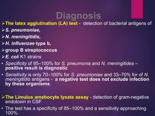 Diagnosis
The latex agglutination (LA) test - detection of bacterial antigens of
S. pneumoniae,
N. meningitidis,
H. influenzae type b,
group B streptococcus
E. coli K1 strains
• Specificity of 95–100% for S. pneumonia and N. meningitides –
positive result is diagnostic
• Sensitivity is only 70–100% for S. pneumoniae and 33–70% for of N.
meningitidis antigens - a negative test does not exclude infection
by these organisms.
The Limulus amebocyte lysate assay - detection of gram-negative
endotoxin in CSF
• The test has a specificity of 85–100% and a sensitivity approaching
100%.
 