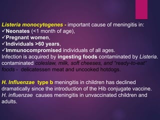 Listeria monocytogenes - important cause of meningitis in:
Neonates (<1 month of age),
Pregnant women,
Individuals >60 years,
Immunocompromised individuals of all ages.
Infection is acquired by ingesting foods contaminated by Listeria.
contaminated coleslaw, milk, soft cheeses, and “ready-to-eat”
foods - delicatessen meat and uncooked hotdogs.
H. Influenzae type b meningitis in children has declined
dramatically since the introduction of the Hib conjugate vaccine.
H. influenzae causes meningitis in unvaccinated children and
adults.
 