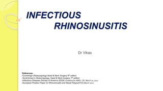 INFECTIOUS
RHINOSINUSITIS
References-
•Cummings Otolaryngology Head & Neck Surgery 6th edition
•Scott-brown’s Otolaryngology, Head & Neck Surgery 7th edition
•Infectious Diseases Society of America (IDSA) Guideline for ABRS: CID. March 20, 2012
•European Position Paper on Rhinosinusitis and Nasal Polyps(EPOS) March 2012
Dr Vikas
 