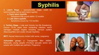 3. Latent Stage – asymptomatic stage, could be
communicable during early latent syphilis
a. Early latent syphilis
Symptoms that occurs within 12 months
b. Late latent syphilis
Symptoms occurs by >12 months
4. Tertiary Stage – Late and chronic but life threatening.
Occurs 10-30 years from contacting infection which
damages multiple organs including nervous system
(Neurosyphilis) and ocular (Ocular Syphilis).
MOT: Sexual intercourse contact with sores, pregnancy
Vulnerable group: p: Transgender Men (MSM),
Bisexuals, young people (15-24yo) sexually active and
people with multiple sex partners, Pregnancy
Syphilis
 