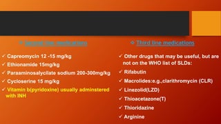  Second line medications
 Capreomycin 12 -15 mg/kg
 Ethionamide 15mg/kg
 Paraaminosalycilate sodium 200-300mg/kg
 Cycloserine 15 mg/kg
 Vitamin b(pyridoxine) usually adminstered
with INH
 Third line medications
 Other drugs that may be useful, but are
not on the WHO list of SLDs:
 Rifabutin
 Macrolides:e.g.,clarithromycin (CLR)
 Linezolid(LZD)
 Thioacetazone(T)
 Thioridazine
 Arginine
 