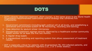 DOTS
• DOTS (directly observed treatment, short-course), is the name given to the World Health
Organization-recommended tuberculosis control strategy that combines five
components:
1. Government commitment (including both political will at all levels, and establishing a
centralized and prioritized system of TB monitoring, recording and training)
2. Case detection by sputum smear microscopy
3. Standardized treatment regimen directly observed by a healthcare worker community
health worker for at least the first two months
4. A regular drug supply
5. A standardized recording and reporting system that allows assessment of treatment
results
• DOT is especially critical for patients with drugresistant TB, HIV-infected patients, and
those on intermittent treatment regimens (i.e., 2 or 3 times weekly).
 