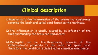 Clinical description
 Meningitis is the inflammation of the protective membranes
covering the brain and spinal cord known as the meninges.
 The inflammation is usually caused by an infection of the
fluid surrounding the brain and spinal cord.
 Meningitis can be life-threatening because of the
inflammation's proximity to the brain and spinal cord;
therefore the condition is classified as a medical emergency.
 