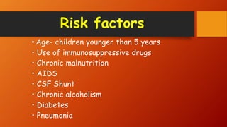 Risk factors
• Age- children younger than 5 years
• Use of immunosuppressive drugs
• Chronic malnutrition
• AIDS
• CSF Shunt
• Chronic alcoholism
• Diabetes
• Pneumonia
 