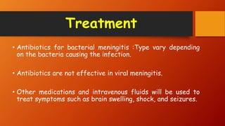 Treatment
• Antibiotics for bacterial meningitis :Type vary depending
on the bacteria causing the infection.
• Antibiotics are not effective in viral meningitis.
• Other medications and intravenous fluids will be used to
treat symptoms such as brain swelling, shock, and seizures.
 