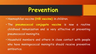 Prevention
• Haemophilus vaccine (HiB vaccine) in children.
• The pneumococcal conjugate vaccine is now a routine
childhood immunization and is very effective at preventing
pneumococcal meningitis.
• Household members and others in close contact with people
who have meningococcal meningitis should receive preventive
antibiotics.
 