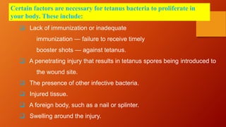 Certain factors are necessary for tetanus bacteria to proliferate in
your body. These include:
 Lack of immunization or inadequate
immunization — failure to receive timely
booster shots — against tetanus.
 A penetrating injury that results in tetanus spores being introduced to
the wound site.
 The presence of other infective bacteria.
 Injured tissue.
 A foreign body, such as a nail or splinter.
 Swelling around the injury.
 