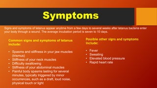 Symptoms
Signs and symptoms of tetanus appear anytime from a few days to several weeks after tetanus bacteria enter
your body through a wound. The average incubation period is seven to 10 days.
Common signs and symptoms of tetanus
include:
• Spasms and stiffness in your jaw muscles
(trismus)
• Stiffness of your neck muscles
• Difficulty swallowing
• Stiffness of your abdominal muscles
• Painful body spasms lasting for several
minutes, typically triggered by minor
occurrences, such as a draft, loud noise,
physical touch or light
Possible other signs and symptoms
include:
• Fever
• Sweating
• Elevated blood pressure
• Rapid heart rate
 