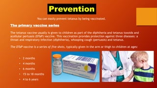 Prevention
You can easily prevent tetanus by being vaccinated.
The primary vaccine series
The tetanus vaccine usually is given to children as part of the diphtheria and tetanus toxoids and
acellular pertussis (DTaP) vaccine. This vaccination provides protection against three diseases: a
throat and respiratory infection (diphtheria), whooping cough (pertussis) and tetanus.
The DTaP vaccine is a series of five shots, typically given in the arm or thigh to children at ages:
• 2 months
• 4 months
• 6 months
• 15 to 18 months
• 4 to 6 years
 