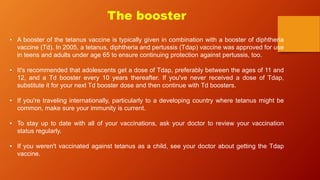 The booster
• A booster of the tetanus vaccine is typically given in combination with a booster of diphtheria
vaccine (Td). In 2005, a tetanus, diphtheria and pertussis (Tdap) vaccine was approved for use
in teens and adults under age 65 to ensure continuing protection against pertussis, too.
• It's recommended that adolescents get a dose of Tdap, preferably between the ages of 11 and
12, and a Td booster every 10 years thereafter. If you've never received a dose of Tdap,
substitute it for your next Td booster dose and then continue with Td boosters.
• If you're traveling internationally, particularly to a developing country where tetanus might be
common, make sure your immunity is current.
• To stay up to date with all of your vaccinations, ask your doctor to review your vaccination
status regularly.
• If you weren't vaccinated against tetanus as a child, see your doctor about getting the Tdap
vaccine.
 