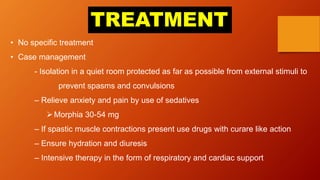 TREATMENT
• No specific treatment
• Case management
- Isolation in a quiet room protected as far as possible from external stimuli to
prevent spasms and convulsions
– Relieve anxiety and pain by use of sedatives
Morphia 30-54 mg
– If spastic muscle contractions present use drugs with curare like action
– Ensure hydration and diuresis
– Intensive therapy in the form of respiratory and cardiac support
 