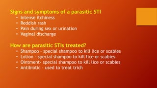 Signs and symptoms of a parasitic STI
• Intense itchiness
• Reddish rash
• Pain during sex or urination
• Vaginal discharge
How are parasitic STIs treated?
• Shampoo – special shampoo to kill lice or scabies
• Lotion - special shampoo to kill lice or scabies
• Ointment- special shampoo to kill lice or scabies
• Antibiotic – used to treat trich
 