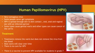 Human Papillomavirus (HPV)
• Very contagious virus
• Some people never get symptoms
• HPV is spread through skin to skin contact , oral, anal and vaginal
sex with an infected partner
• Some types cause genital warts and other types can cause cancer of
the cervix
Treatment
• Treatments remove the warts but does not remove the virus from
the blood
• Most warts will clear over time
• There is no cure for HPV
• There is a vaccine to prevent HPV available for students in grade 7
 