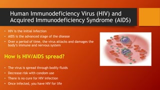 Human Immunodeficiency Virus (HIV) and
Acquired Immunodeficiency Syndrome (AIDS)
• HIV is the initial infection
• AIDS is the advanced stage of the disease
• Over a period of time, the virus attacks and damages the
body’s immune and nervous system
How is HIV/AIDS spread?
• The virus is spread through bodily fluids
• Decrease risk with condom use
• There is no cure for HIV infection
• Once infected, you have HIV for life
 