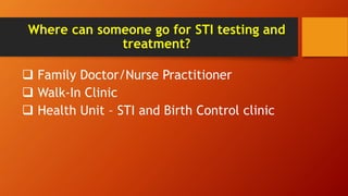 Where can someone go for STI testing and
treatment?
 Family Doctor/Nurse Practitioner
 Walk-In Clinic
 Health Unit – STI and Birth Control clinic
 