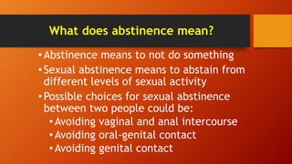 What does abstinence mean?
•Abstinence means to not do something
•Sexual abstinence means to abstain from
different levels of sexual activity
•Possible choices for sexual abstinence
between two people could be:
•Avoiding vaginal and anal intercourse
•Avoiding oral-genital contact
•Avoiding genital contact
 