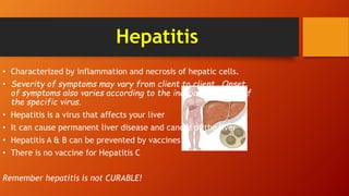 Hepatitis
• Characterized by inflammation and necrosis of hepatic cells.
• Severity of symptoms may vary from client to client. Onset
of symptoms also varies according to the incubation period of
the specific virus.
• Hepatitis is a virus that affects your liver
• It can cause permanent liver disease and cancer of the liver
• Hepatitis A & B can be prevented by vaccines
• There is no vaccine for Hepatitis C
Remember hepatitis is not CURABLE!
 