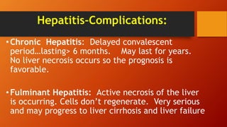 Hepatitis-Complications:
•Chronic Hepatitis: Delayed convalescent
period…lasting> 6 months. May last for years.
No liver necrosis occurs so the prognosis is
favorable.
•Fulminant Hepatitis: Active necrosis of the liver
is occurring. Cells don’t regenerate. Very serious
and may progress to liver cirrhosis and liver failure
 