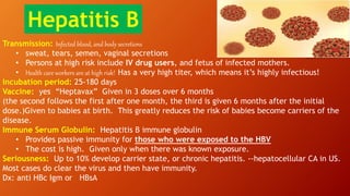 Transmission: Infected blood, and body secretions
• sweat, tears, semen, vaginal secretions
• Persons at high risk include IV drug users, and fetus of infected mothers.
• Health care workers are at high risk! Has a very high titer, which means it’s highly infectious!
Incubation period: 25-180 days
Vaccine: yes “Heptavax” Given in 3 doses over 6 months
(the second follows the first after one month, the third is given 6 months after the initial
dose.)Given to babies at birth. This greatly reduces the risk of babies become carriers of the
disease.
Immune Serum Globulin: Hepatitis B immune globulin
• Provides passive immunity for those who were exposed to the HBV
• The cost is high. Given only when there was known exposure.
Seriousness: Up to 10% develop carrier state, or chronic hepatitis. --hepatocellular CA in US.
Most cases do clear the virus and then have immunity.
Dx: anti HBc Igm or HBsA
Hepatitis B
 