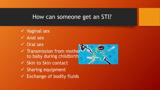 How can someone get an STI?
 Vaginal sex
 Anal sex
 Oral sex
 Transmission from mother
to baby during childbirth
 Skin to Skin contact
 Sharing equipment
 Exchange of bodily fluids
 