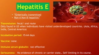 • “Enterically transmitted
• Non-A Non-B hepatitis”
Transmission: fecal/ oral route
Only found in US when individuals have visited underdeveloped countries. (Asia, Africa,
India, Central America)
Incubation period: 15-64 days
Vaccine: none
Immune serum globulin: not effective
Seriousness: No evidence of chronic or carrier state… Self limiting in its course.
Hepatitis E
 