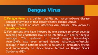 Dengue Virus
 Dengue fever is a painful, debilitating mosquito-borne disease
caused by any one of four closely related dengue viruses.
 Dengue fever is an acute infectious viral disease, also known as
breakbone fever.
 Few persons who have infected by one dengue serotype develop
bleeding and endothelial leak up on infection with another dengue
serotype. This syndrome is termed dengue hemorrhagic
fever(DHF). Also been termed dengue vasculopathy.(Vascular
leakage in these patients results in collapse of circulatory system
and subsequently to shock hence termed as Dengue Shock
Syndrome (DSS).
 