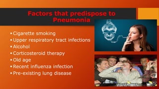 Factors that predispose to
Pneumonia
 Cigarette smoking
 Upper respiratory tract infections
 Alcohol
 Corticosteroid therapy
 Old age
 Recent influenza infection
 Pre-existing lung disease
 