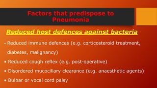 Factors that predispose to
Pneumonia
• Reduced immune defences (e.g. corticosteroid treatment,
diabetes, malignancy)
• Reduced cough reflex (e.g. post-operative)
• Disordered mucociliary clearance (e.g. anaesthetic agents)
• Bulbar or vocal cord palsy
Reduced host defences against bacteria
 