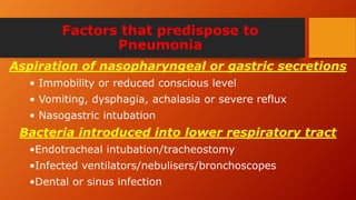 Factors that predispose to
Pneumonia
Aspiration of nasopharyngeal or gastric secretions
• Immobility or reduced conscious level
• Vomiting, dysphagia, achalasia or severe reflux
• Nasogastric intubation
Bacteria introduced into lower respiratory tract
•Endotracheal intubation/tracheostomy
•Infected ventilators/nebulisers/bronchoscopes
•Dental or sinus infection
 