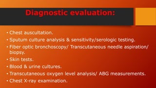 Diagnostic evaluation:
• Chest auscultation.
• Sputum culture analysis & sensitivity/serologic testing.
• Fiber optic bronchoscopy/ Transcutaneous needle aspiration/
biopsy.
• Skin tests.
• Blood & urine cultures.
• Transcutaneous oxygen level analysis/ ABG measurements.
• Chest X-ray examination.
 