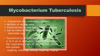 Mycobacterium Tuberculosis
 A bacterium that resembles a fungus
 Multiply at varying rates
 Characterized as acid-fast aerobic organisms
 Can be killed by heat, sunshine, drying,
ultraviolet rays
• Transmitted by droplet nucleiusually particles
(1 to 5 um in diameter), usually from within
the respiratory tract of an infected person
who exhales
• coughing, sneezing, talking, laughing, singing
 