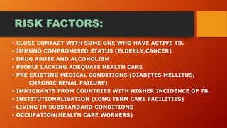 RISK FACTORS:
 CLOSE CONTACT WITH SOME ONE WHO HAVE ACTIVE TB.
 IMMUNO COMPROMISED STATUS (ELDERLY,CANCER)
 DRUG ABUSE AND ALCOHOLISM
 PEOPLE LACKING ADEQUATE HEALTH CARE
 PRE EXISTING MEDICAL CONDITIONS (DIABETES MELLITUS,
CHRONIC RENAL FAILURE)
 IMMIGRANTS FROM COUNTRIES WITH HIGHER INCIDENCE OF TB.
 INSTITUTIONALISATION (LONG TERM CARE FACILITIES)
 LIVING IN SUBSTANDARD CONDITIONS
 OCCUPATION(HEALTH CARE WORKERS)
 