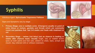Syphilis
Infectious Agent: Spirochaete Treponema Pallidum
Signs and Symptoms vary by stage:
1. Primary Stage- one or multiple sores (Changcre) usually on point of
entry (Anus or rectum, genitals and throat) which are commonly
round and painless that last 3-6 weeks and heals with treatment or
not
2. Secondary Stage – rashes (not itchy) just as chancre is healing or
weeks after chancre heals. Usually rough, red, or reddish brown
spots on both palms and foot sole, seldom on chest, back, armpit and
mouth. May relieved with or without treatment.
.
 
