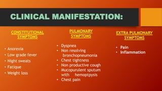 CLINICAL MANIFESTATION:
CONSTITUTIONAL
SYMPTOMS
• Anorexia
• Low grade fever
• Night sweats
• Fatique
• Weight loss
PULMONARY
SYMPTOMS
• Dyspnea
• Non resolving
bronchopneumonia
• Chest tightness
• Non productive cough
• Mucopurulent sputum
with hemoptpysis
• Chest pain
EXTRA PULMONARY
SYMPTOMS
• Pain
• Inflammation
 