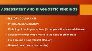 ASSESSMENT AND DIAGNOSTIC FINDINGS
• HISTORY COLLECTION
• PHYSICAL EXAMINATION
• Clubbing of the fingers or toes (in people with advanced disease)
• Swollen or tender lymph nodes in the neck or other areas
• Fluid around a lung (pleural effusion)
• Unusual breath sounds (crackles)
 