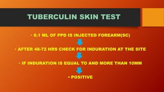 TUBERCULIN SKIN TEST
• 0.1 ML OF PPD IS INJECTED FOREARM(SC)
• AFTER 48-72 HRS CHECK FOR INDURATION AT THE SITE
• IF INDURATION IS EQUAL TO AND MORE THAN 10MM
 POSITIVE
 