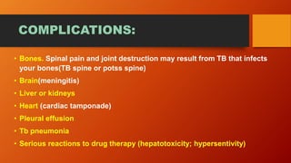 COMPLICATIONS:
• Bones. Spinal pain and joint destruction may result from TB that infects
your bones(TB spine or potss spine)
• Brain(meningitis)
• Liver or kidneys
• Heart (cardiac tamponade)
• Pleural effusion
• Tb pneumonia
• Serious reactions to drug therapy (hepatotoxicity; hypersentivity)
 