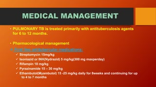MEDICAL MANAGEMENT
• PULMONARY TB is treated primarily with antituberculosis agents
for 6 to 12 months.
• Pharmacological management
 First line antitubercular medications:
 Streptomycin 15mg/kg
 Isoniazid or INH(Nydrazid) 5 mg/kg(300 mg maxperday)
 Rifampin 10 mg/kg
 Pyrazinamide 15 – 30 mg/kg
 Ethambutol(Myambutol) 15 -25 mg/kg daily for 8weeks and continuing for up
to 4 to 7 months
 