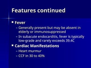 Features continued
Features continued
 Fever
Fever
– Generally present but may be absent in
Generally present but may be absent in
elderly or immunosuppressed
elderly or immunosuppressed
– In subacute endocarditis, fever is typically
low-grade and rarely exceeds 39.4C
 Cardiac Manifestations
– Heart murmur
Heart murmur
– CCF in 30 to 40%
CCF in 30 to 40%
 