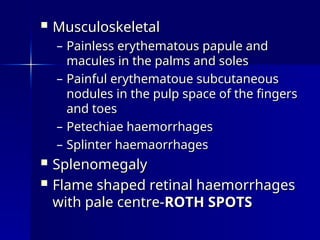  Musculoskeletal
Musculoskeletal
– Painless erythematous papule and
Painless erythematous papule and
macules in the palms and soles
macules in the palms and soles
– Painful erythematoue subcutaneous
Painful erythematoue subcutaneous
nodules in the pulp space of the fingers
nodules in the pulp space of the fingers
and toes
and toes
– Petechiae haemorrhages
Petechiae haemorrhages
– Splinter haemaorrhages
Splinter haemaorrhages
 Splenomegaly
Splenomegaly
 Flame shaped retinal haemorrhages
Flame shaped retinal haemorrhages
with pale centre-
with pale centre-ROTH SPOTS
ROTH SPOTS
 