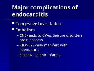 Major complications of
Major complications of
endocarditis
endocarditis
 Congestive heart failure
Congestive heart failure
 Embolism
Embolism
– CNS-leads to CVAs, Seizure disorders,
CNS-leads to CVAs, Seizure disorders,
brain abscess
brain abscess
– KIDNEYS-may manifest with
KIDNEYS-may manifest with
haematuria
haematuria
– SPLEEN- splenic infarcts
SPLEEN- splenic infarcts
 
