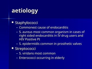 aetiology
aetiology
 Staphylococci
Staphylococci
– Commonest cause of endocarditis
Commonest cause of endocarditis
– S. aureus most common organism in cases of
S. aureus most common organism in cases of
right sided endocarditis in IV drug users and
right sided endocarditis in IV drug users and
HIV Positive Pt
HIV Positive Pt
– S. epidermidis common in prosthetic valves
S. epidermidis common in prosthetic valves
 Streptococci
Streptococci
– S. viridans most common
S. viridans most common
– Enterococci occurring in elderly
Enterococci occurring in elderly
 