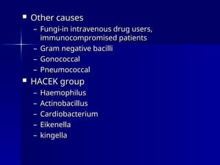  Other causes
Other causes
– Fungi-in intravenous drug users,
Fungi-in intravenous drug users,
immunocompromised patients
immunocompromised patients
– Gram negative bacilli
Gram negative bacilli
– Gonococcal
Gonococcal
– Pneumococcal
Pneumococcal
 HACEK group
HACEK group
– Haemophilus
Haemophilus
– Actinobacillus
Actinobacillus
– Cardiobacterium
Cardiobacterium
– Eikenella
Eikenella
– kingella
kingella
 