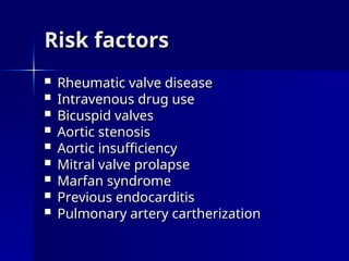 Risk factors
Risk factors
 Rheumatic valve disease
Rheumatic valve disease
 Intravenous drug use
Intravenous drug use
 Bicuspid valves
Bicuspid valves
 Aortic stenosis
Aortic stenosis
 Aortic insufficiency
Aortic insufficiency
 Mitral valve prolapse
Mitral valve prolapse
 Marfan syndrome
Marfan syndrome
 Previous endocarditis
Previous endocarditis
 Pulmonary artery cartherization
Pulmonary artery cartherization
 