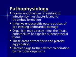 Pathophysiology
Pathophysiology
 normal endothelium is resistant to
infection by most bacteria and to
thrombus formation
 Infective endocarditis occurs at sites of
Infective endocarditis occurs at sites of
pre-existing endocardial damage
pre-existing endocardial damage
 Organism may directly infect the Intact
endothelium or exposed subendothelial
tissue,
 These areas attract fibrin and platelet
These areas attract fibrin and platelet
aggregation.
aggregation.
 Platelet plugs further attract colonization
Platelet plugs further attract colonization
by microbial organisms
by microbial organisms
 