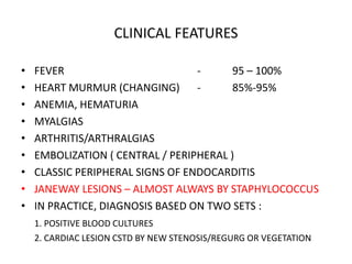 CLINICAL FEATURES
• FEVER - 95 – 100%
• HEART MURMUR (CHANGING) - 85%-95%
• ANEMIA, HEMATURIA
• MYALGIAS
• ARTHRITIS/ARTHRALGIAS
• EMBOLIZATION ( CENTRAL / PERIPHERAL )
• CLASSIC PERIPHERAL SIGNS OF ENDOCARDITIS
• JANEWAY LESIONS – ALMOST ALWAYS BY STAPHYLOCOCCUS
• IN PRACTICE, DIAGNOSIS BASED ON TWO SETS :
1. POSITIVE BLOOD CULTURES
2. CARDIAC LESION CSTD BY NEW STENOSIS/REGURG OR VEGETATION
 