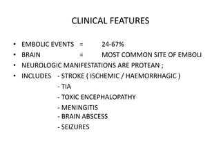 CLINICAL FEATURES
• EMBOLIC EVENTS = 24-67%
• BRAIN = MOST COMMON SITE OF EMBOLI
• NEUROLOGIC MANIFESTATIONS ARE PROTEAN ;
• INCLUDES - STROKE ( ISCHEMIC / HAEMORRHAGIC )
- TIA
- TOXIC ENCEPHALOPATHY
- MENINGITIS
- BRAIN ABSCESS
- SEIZURES
 
