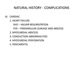 NATURAL HISTORY - COMPLICATIONS
A) CARDIAC
1. HEART FAILURE
NVE – VALVAR REGURGITATION
PVE – PERIANNULAR LEAKAGE AND ABSCESS
2. MYOCARDIAL ABSCESS
3. CONDUCTION ABNORMALITIES
4. MYOCARDIAL PERFORATION
5. PERICARDITIS
 