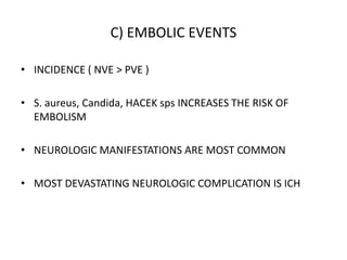 C) EMBOLIC EVENTS
• INCIDENCE ( NVE > PVE )
• S. aureus, Candida, HACEK sps INCREASES THE RISK OF
EMBOLISM
• NEUROLOGIC MANIFESTATIONS ARE MOST COMMON
• MOST DEVASTATING NEUROLOGIC COMPLICATION IS ICH
 